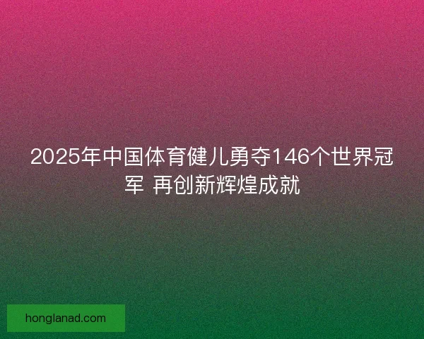 2025年中国体育健儿勇夺146个世界冠军 再创新辉煌成就