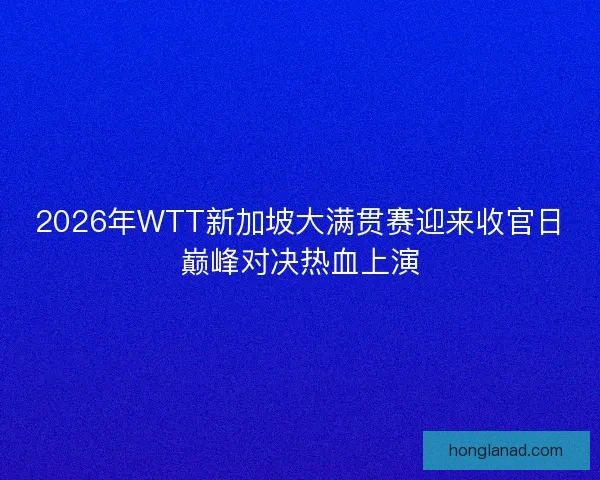 2026年WTT新加坡大满贯赛迎来收官日巅峰对决热血上演