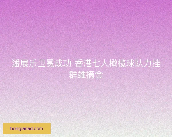 潘展乐卫冕成功 香港七人橄榄球队力挫群雄摘金
